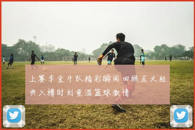 上赛季金牛队精彩瞬间回顾五大经典入樽时刻重温篮球激情