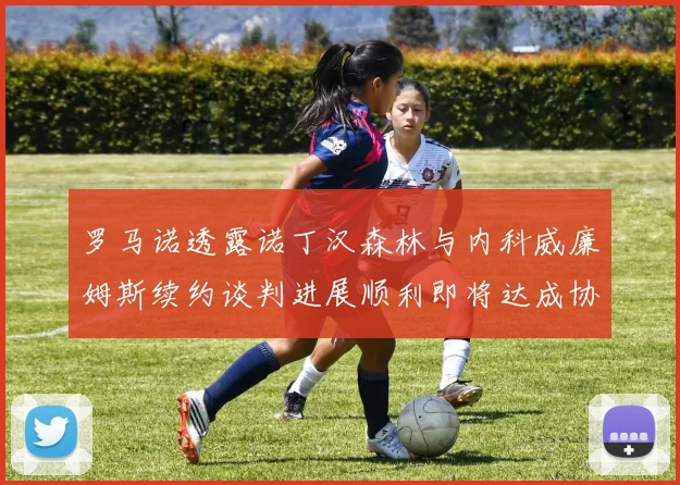 罗马诺透露诺丁汉森林与内科威廉姆斯续约谈判进展顺利即将达成协议