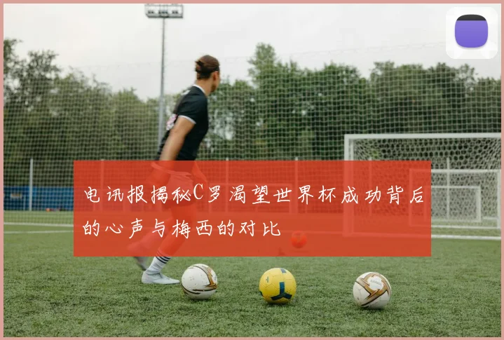 电讯报揭秘C罗渴望世界杯成功背后的心声与梅西的对比