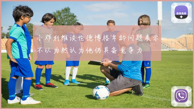 小邓利维谈伦德博格年龄问题表示不以为然认为他仍具备竞争力