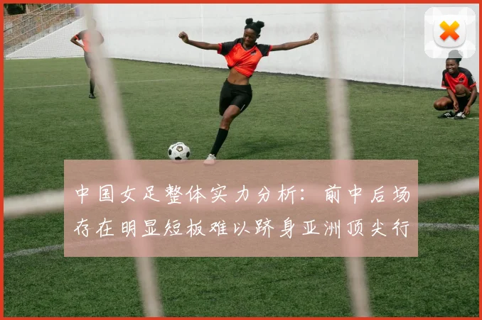中国女足整体实力分析：前中后场存在明显短板难以跻身亚洲顶尖行列