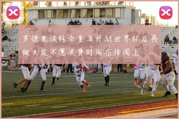 罗德里谈转会皇马计划世界杯后再做决定不愿浪费时间在传闻上
