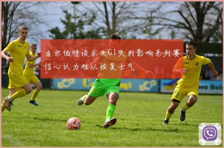 吉尔伯特谈东决G1失利影响系列赛信心认为难以恢复士气