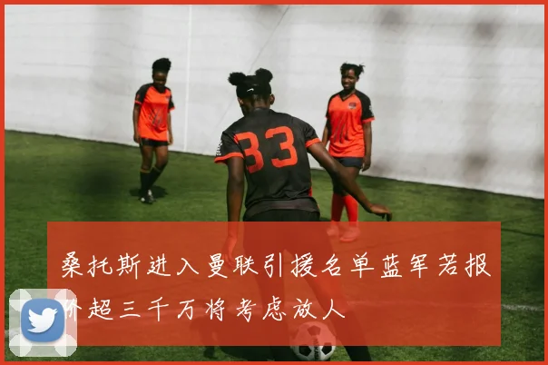 桑托斯进入曼联引援名单蓝军若报价超三千万将考虑放人