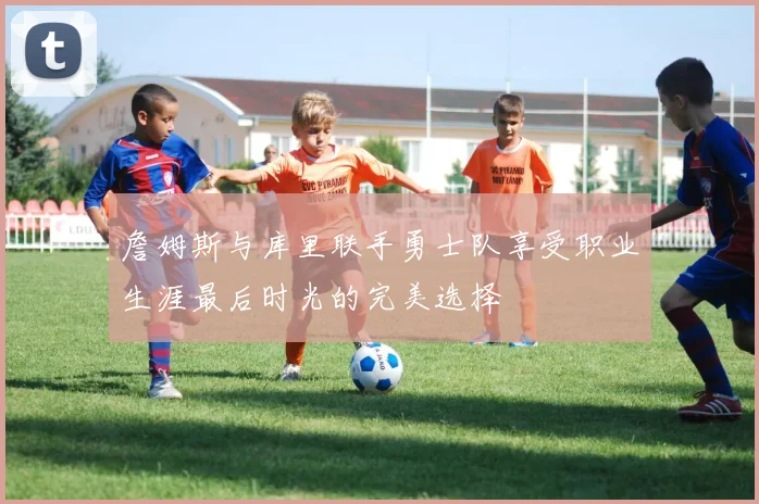 詹姆斯与库里联手勇士队享受职业生涯最后时光的完美选择