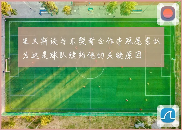 里夫斯谈与东契奇合作夺冠愿景认为这是球队续约他的关键原因