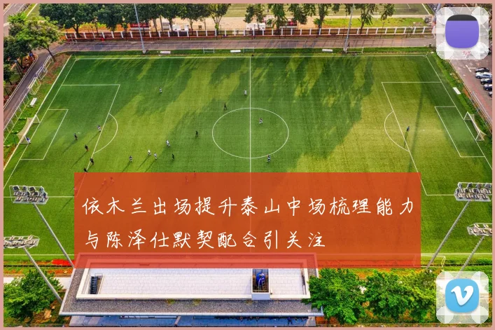 依木兰出场提升泰山中场梳理能力与陈泽仕默契配合引关注