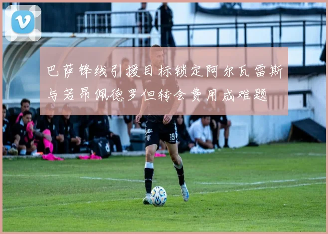 巴萨锋线引援目标锁定阿尔瓦雷斯与若昂佩德罗但转会费用成难题