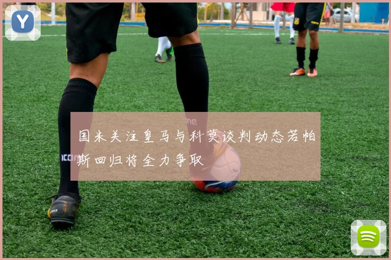 国米关注皇马与科莫谈判动态若帕斯回归将全力争取