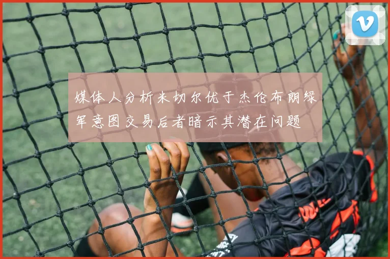 媒体人分析米切尔优于杰伦布朗绿军意图交易后者暗示其潜在问题