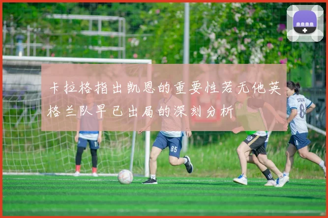 卡拉格指出凯恩的重要性若无他英格兰队早已出局的深刻分析