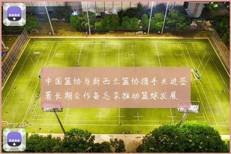 中国篮协与新西兰篮协携手共进签署长期合作备忘录推动篮球发展