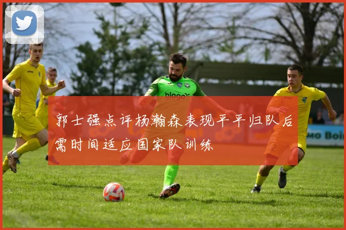 郭士强点评杨瀚森表现平平归队后需时间适应国家队训练