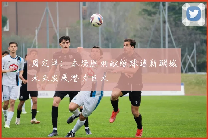 周定洋：本场胜利献给球迷新鹏城未来发展潜力巨大