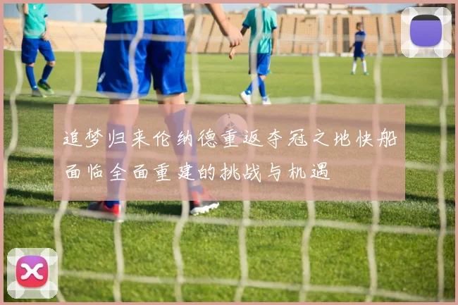 追梦归来伦纳德重返夺冠之地快船面临全面重建的挑战与机遇