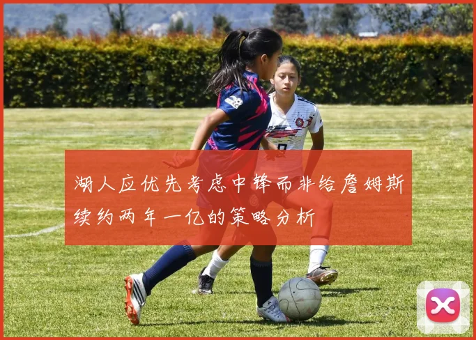 湖人应优先考虑中锋而非给詹姆斯续约两年一亿的策略分析